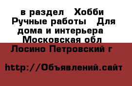  в раздел : Хобби. Ручные работы » Для дома и интерьера . Московская обл.,Лосино-Петровский г.